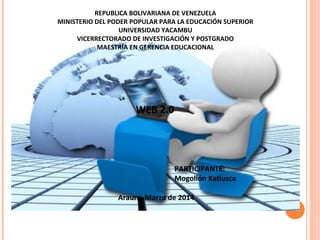 REPUBLICA BOLIVARIANA DE VENEZUELA
MINISTERIO DEL PODER POPULAR PARA LA EDUCACIÓN SUPERIOR
UNIVERSIDAD YACAMBU
VICERRECTORADO DE INVESTIGACIÓN Y POSTGRADO
MAESTRÍA EN GERENCIA EDUCACIONAL
WEB 2.0
PARTICIPANTE:
Mogollón Katiusca
Araure, Marzo de 2014
 