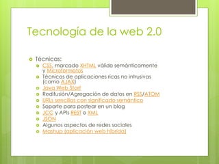 Tecnología de la web 2.0
 Técnicas:
 CSS, marcado XHTML válido semánticamente
y Microformatos
 Técnicas de aplicaciones ricas no intrusivas
(como AJAX)
 Java Web Start
 Redifusión/Agregación de datos en RSS/ATOM
 URLs sencillas con significado semántico
 Soporte para postear en un blog
 JCC y APIs REST o XML
 JSON
 Algunos aspectos de redes sociales
 Mashup (aplicación web híbrida)
 