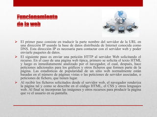  El primer paso consiste en traducir la parte nombre del servidor de la URL en
una dirección IP usando la base de datos distribuida de Internet conocida como
DNS. Esta dirección IP es necesaria para contactar con el servidor web y poder
enviarle paquetes de datos.
 El siguiente paso es enviar una petición HTTP al servidor Web solicitando el
recurso. En el caso de una página web típica, primero se solicita el texto HTML
y luego es inmediatamente analizado por el navegador, el cual, después, hace
peticiones adicionales para los gráficos y otros ficheros que formen parte de la
página. Las estadísticas de popularidad de un sitio web normalmente están
basadas en el número de páginas vistas o las peticiones de servidor asociadas, o
peticiones de fichero, que tienen lugar.
 Al recibir los ficheros solicitados desde el servidor web, el navegador renderiza
la página tal y como se describe en el código HTML, el CSS y otros lenguajes
web. Al final se incorporan las imágenes y otros recursos para producir la página
que ve el usuario en su pantalla.
 