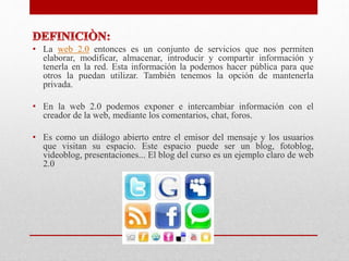 • La web 2.0 entonces es un conjunto de servicios que nos permiten
elaborar, modificar, almacenar, introducir y compartir información y
tenerla en la red. Esta información la podemos hacer pública para que
otros la puedan utilizar. También tenemos la opción de mantenerla
privada.
• En la web 2.0 podemos exponer e intercambiar información con el
creador de la web, mediante los comentarios, chat, foros.
• Es como un diálogo abierto entre el emisor del mensaje y los usuarios
que visitan su espacio. Este espacio puede ser un blog, fotoblog,
videoblog, presentaciones... El blog del curso es un ejemplo claro de web
2.0
 