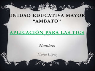 UNIDAD EDUCATIVA MAYOR
“AMBATO”
APLICACIÓN PARA LAS TICS
Nombre:
Thalya López
 