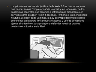 • La primera consecuencia jurídica de la Web 2.0 es que todos, más
que nunca, somos “propietarios” de Internet y, en todo caso, de los
contenidos concretos que creamos e introducimos diariamente en
servicios como Blogger, Flickr, Facebook, Twitter o el ya mencionado
Youtube.Es decir, cada vez más, la Ley de Propiedad Intelectual no
sólo se nos aplica para limitar nuestro acceso y uso de contenidos
ajenos sino también para proteger y defender nuestros propios
contenidos volcados en la Red
 