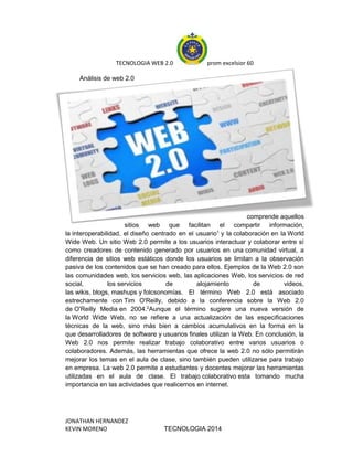 TECNOLOGIA WEB 2.0 prom excelsior 60
JONATHAN HERNANDEZ
KEVIN MORENO TECNOLOGIA 2014
Análisis de web 2.0
comprende aquellos
sitios web que facilitan el compartir información,
la interoperabilidad, el diseño centrado en el usuario1
y la colaboración en la World
Wide Web. Un sitio Web 2.0 permite a los usuarios interactuar y colaborar entre sí
como creadores de contenido generado por usuarios en una comunidad virtual, a
diferencia de sitios web estáticos donde los usuarios se limitan a la observación
pasiva de los contenidos que se han creado para ellos. Ejemplos de la Web 2.0 son
las comunidades web, los servicios web, las aplicaciones Web, los servicios de red
social, los servicios de alojamiento de videos,
las wikis, blogs, mashups y folcsonomías. El término Web 2.0 está asociado
estrechamente con Tim O'Reilly, debido a la conferencia sobre la Web 2.0
de O'Reilly Media en 2004.2
Aunque el término sugiere una nueva versión de
la World Wide Web, no se refiere a una actualización de las especificaciones
técnicas de la web, sino más bien a cambios acumulativos en la forma en la
que desarrolladores de software y usuarios finales utilizan la Web. En conclusión, la
Web 2.0 nos permite realizar trabajo colaborativo entre varios usuarios o
colaboradores. Además, las herramientas que ofrece la web 2.0 no sólo permitirán
mejorar los temas en el aula de clase, sino también pueden utilizarse para trabajo
en empresa. La web 2.0 permite a estudiantes y docentes mejorar las herramientas
utilizadas en el aula de clase. El trabajo colaborativo esta tomando mucha
importancia en las actividades que realicemos en internet.
 