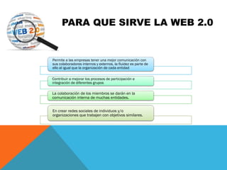 Permite a las empresas tener una mejor comunicación con
sus colaboradores internos y externos, la fluidez es parte de
ello al igual que la organización de cada entidad
Contribuir a mejorar los procesos de participación e
integración de diferentes grupos
La colaboración de los miembros se darán en la
comunicación interna de muchas entidades.
En crear redes sociales de individuos y/o
organizaciones que trabajen con objetivos similares.
PARA QUE SIRVE LA WEB 2.0
 