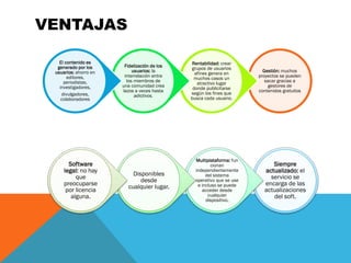 VENTAJAS
Gestión: muchos
proyectos se pueden
sacar gracias a
gestores de
contenidos gratuitos
Rentabilidad: crear
grupos de usuarios
afines genera en
muchos casos un
atractivo lugar
donde publicitarse
según los fines que
busca cada usuario.
Fidelización de los
usuarios: la
interrelación entre
los miembros de
una comunidad crea
lazos a veces hasta
adictivos.
El contenido es
generado por los
usuarios: ahorro en
editores,
periodistas,
investigadores,
divulgadores,
colaboradores
Siempre
actualizado: el
servicio se
encarga de las
actualizaciones
del soft.
Multiplataforma: fun
cionan
independientemente
del sistema
operativo que se use
e incluso se puede
acceder desde
cualquier
dispositivo.
Disponibles
desde
cualquier lugar.
Software
legal: no hay
que
preocuparse
por licencia
alguna.
 
