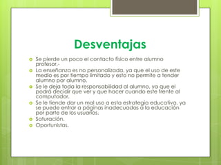 Desventajas
 Se pierde un poco el contacto físico entre alumno
profesor,-
 La enseñanza es no personalizada, ya que el uso de este
medio es por tiempo limitado y esto no permite a tender
alumno por alumno.
 Se le deja toda la responsabilidad al alumno, ya que el
podrá decidir que ver y que hacer cuando este frente al
computador.
 Se le tiende dar un mal uso a esta estrategia educativa, ya
se puede entrar a páginas inadecuadas a la educación
por parte de los usuarios.
 Saturación.
 Oportunistas.
 