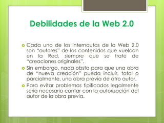 Debilidades de la Web 2.0
 Cada uno de los internautas de la Web 2.0
son “autores” de los contenidos que vuelcan
en la Red, siempre que se trate de
“creaciones originales”.
 Sin embargo, nada obsta para que una obra
de “nueva creación” pueda incluir, total o
parcialmente, una obra previa de otro autor.
 Para evitar problemas tipificados legalmente
sería necesario contar con la autorización del
autor de la obra previa.
 