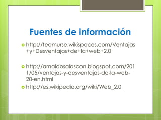 Fuentes de información
 http://teamurse.wikispaces.com/Ventajas
+y+Desventajas+de+la+web+2.0
 http://arnaldosalascon.blogspot.com/201
1/05/ventajas-y-desventajas-de-la-web-
20-en.html
 http://es.wikipedia.org/wiki/Web_2.0
 