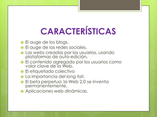 CARACTERÍSTICAS
 El auge de los blogs.
 El auge de las redes sociales.
 Las webs creadas por los usuarios, usando
plataformas de auto-edición.
 El contenido agregado por los usuarios como
valor clave de la Web.
 El etiquetado colectivo
 La importancia del long tail.
 El beta perpetuo: la Web 2.0 se inventa
permanentemente.
 Aplicaciones web dinámicas.
 