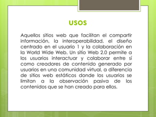 usos
Aquellos sitios web que facilitan el compartir
información, la interoperabilidad, el diseño
centrado en el usuario 1 y la colaboración en
la World Wide Web. Un sitio Web 2.0 permite a
los usuarios interactuar y colaborar entre sí
como creadores de contenido generado por
usuarios en una comunidad virtual, a diferencia
de sitios web estáticos donde los usuarios se
limitan a la observación pasiva de los
contenidos que se han creado para ellos.
 