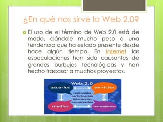 ¿En qué nos sirve la Web 2.0?
 El uso de el término de Web 2.0 está de
moda, dándole mucho peso a una
tendencia que ha estado presente desde
hace algún tiempo. En Internet las
especulaciones han sido causantes de
grandes burbujas tecnológicas y han
hecho fracasar a muchos proyectos.
 
