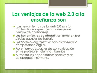 Las ventajas de la web 2.0 a la
enseñanza son
 Las herramientas de la web 2.0 son tan
fáciles de usar que apenas se requiere
tiempo de aprendizaje.
 Las herramientas colaborativas, generan por
si solas equipos de trabajo.
 Los “nativos digitales” ya han alcanzado la
competencia digital.
 Abre nuevos espacios de comunicación
entre profesores, alumnos, familias.
 Aumenta las capacidades sociales y de
colaboración humana.
 