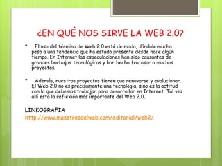¿EN QUÉ NOS SIRVE LA WEB 2.0?
* El uso del término de Web 2.0 está de moda, dándole mucho
peso a una tendencia que ha estado presente desde hace algún
tiempo. En Internet las especulaciones han sido causantes de
grandes burbujas tecnológicas y han hecho fracasar a muchos
proyectos.
* Además, nuestros proyectos tienen que renovarse y evolucionar.
El Web 2.0 no es precisamente una tecnología, sino es la actitud
con la que debemos trabajar para desarrollar en Internet. Tal vez
allí está la reflexión más importante del Web 2.0.
LINKOGRAFIA
http://www.maestrosdelweb.com/editorial/web2/
 
