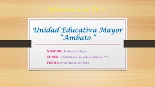 Unidad Educativa Mayor
“Ambato “
Aplicación a las Tic`s
NOMBRE: Katherine Miguez.
CURSO: 3 Bachillerato General Unificado “5”.
FECHA: 09 de Marzo del 2014.
 