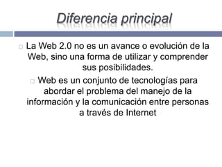 Diferencia principal
 La Web 2.0 no es un avance o evolución de la
Web, sino una forma de utilizar y comprender
sus posibilidades.
 Web es un conjunto de tecnologías para
abordar el problema del manejo de la
información y la comunicación entre personas
a través de Internet
 