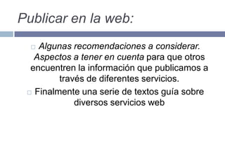 Publicar en la web:
 Algunas recomendaciones a considerar.
Aspectos a tener en cuenta para que otros
encuentren la información que publicamos a
través de diferentes servicios.
 Finalmente una serie de textos guía sobre
diversos servicios web
 