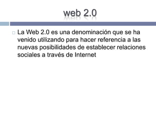 web 2.0
 La Web 2.0 es una denominación que se ha
venido utilizando para hacer referencia a las
nuevas posibilidades de establecer relaciones
sociales a través de Internet
 