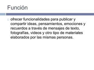 Función
 ofrecer funcionalidades para publicar y
compartir ideas, pensamientos, emociones y
recuerdos a través de mensajes de texto,
fotografías, videos y otro tipo de materiales
elaborados por las mismas personas.
 