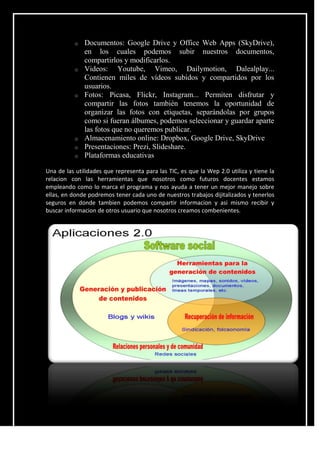 o Documentos: Google Drive y Office Web Apps (SkyDrive),
en los cuales podemos subir nuestros documentos,
compartirlos y modificarlos.
o Videos: Youtube, Vimeo, Dailymotion, Dalealplay...
Contienen miles de vídeos subidos y compartidos por los
usuarios.
o Fotos: Picasa, Flickr, Instagram... Permiten disfrutar y
compartir las fotos también tenemos la oportunidad de
organizar las fotos con etiquetas, separándolas por grupos
como si fueran álbumes, podemos seleccionar y guardar aparte
las fotos que no queremos publicar.
o Almacenamiento online: Dropbox, Google Drive, SkyDrive
o Presentaciones: Prezi, Slideshare.
o Plataformas educativas
Una de las utilidades que representa para las TIC, es que la Wep 2.0 utiliza y tiene la
relacion con las herramientas que nosotros como futuros docentes estamos
empleando como lo marca el programa y nos ayuda a tener un mejor manejo sobre
ellas, en donde podremos tener cada uno de nuestros trabajos dijitalizados y tenerlos
seguros en donde tambien podemos compartir informacion y asi mismo recibir y
buscar informacion de otros usuario que nosotros creamos combenientes.
 