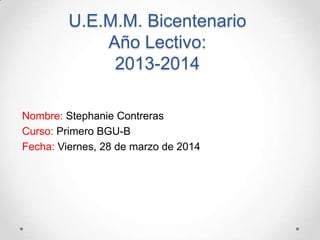 U.E.M.M. Bicentenario
Año Lectivo:
2013-2014
Nombre: Stephanie Contreras
Curso: Primero BGU-B
Fecha: Viernes, 28 de marzo de 2014
 