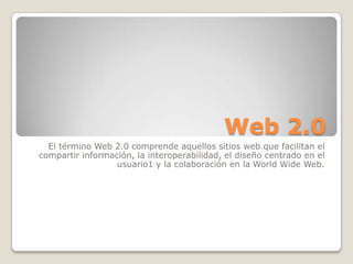 Web 2.0
El término Web 2.0 comprende aquellos sitios web que facilitan el
compartir información, la interoperabilidad, el diseño centrado en el
usuario1 y la colaboración en la World Wide Web.
 
