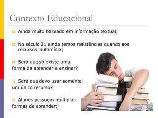 Contexto Educacional
 Ainda muito baseado em informação textual;
 No século 21 ainda temos resistências quando aos
recursos multimídia;
 Será que só existe uma
forma de aprender e ensinar?
 Será que devo usar somente
um único recurso?
 Alunos possuem múltiplas
formas de aprender;
 