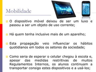 Mobilidade
 O dispositivo móvel deixou de ser um luxo e
passou a ser um objeto de uso corrente;
 Há quem tenha inclusive mais de um aparelho;
 Esta propagação veio influenciar os hábitos
quotidianos em todos os setores da sociedade;
 Como seria de esperar o celular chegou à escola e,
apesar das medidas restritivas de muitos
Regulamentos Internos, os alunos continuam a
transportar consigo estes dispositivos e a usá-los;
 