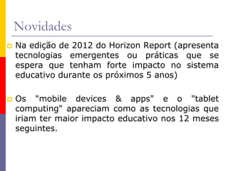 Novidades
 Na edição de 2012 do Horizon Report (apresenta
tecnologias emergentes ou práticas que se
espera que tenham forte impacto no sistema
educativo durante os próximos 5 anos)
 Os "mobile devices & apps" e o "tablet
computing" apareciam como as tecnologias que
iriam ter maior impacto educativo nos 12 meses
seguintes.
 