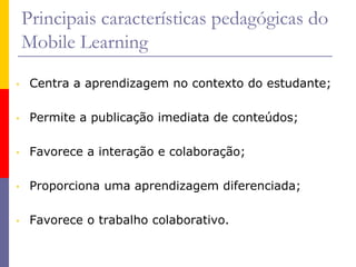 Principais características pedagógicas do
Mobile Learning
• Centra a aprendizagem no contexto do estudante;
• Permite a publicação imediata de conteúdos;
• Favorece a interação e colaboração;
• Proporciona uma aprendizagem diferenciada;
• Favorece o trabalho colaborativo.
 
