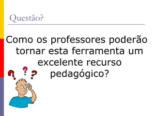 Questão?
Como os professores poderão
tornar esta ferramenta um
excelente recurso
pedagógico?
 