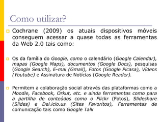 Como utilizar?
 Cochrane (2009) os atuais dispositivos móveis
conseguem acessar a quase todas as ferramentas
da Web 2.0 tais como:
 Os da família do Google, como o calendário (Google Calendar),
mapas (Google Maps), documentos (Google Docs), pesquisas
(Google Search), E-mai (Gmail), Fotos (Google Picasa), Vídeos
(Youtube) e Assinatura de Notícias (Google Reader).
 Permitem a colaboração social através das plataformas como a
Moodle, Facebook, Orkut, etc. e ainda ferramentas como para
a partilha de conteúdos como o Flickr (Fotos), Slideshare
(Slides) e Del.icio.us (Sites Favoritos), Ferramentas de
comunicação tais como Google Talk
 