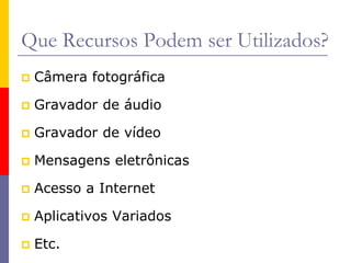 Que Recursos Podem ser Utilizados?
 Câmera fotográfica
 Gravador de áudio
 Gravador de vídeo
 Mensagens eletrônicas
 Acesso a Internet
 Aplicativos Variados
 Etc.
 