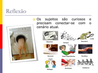 Reflexão
 Os sujeitos são curiosos e
precisam conectar-se com o
cenário atual.
 