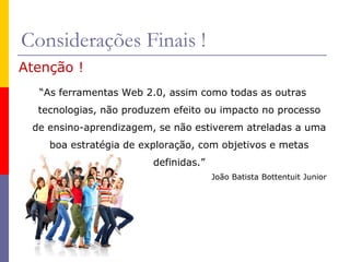 Considerações Finais !
Atenção !
“As ferramentas Web 2.0, assim como todas as outras
tecnologias, não produzem efeito ou impacto no processo
de ensino-aprendizagem, se não estiverem atreladas a uma
boa estratégia de exploração, com objetivos e metas
definidas.”
João Batista Bottentuit Junior
 