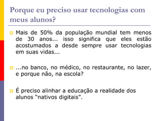 Porque eu preciso usar tecnologias com
meus alunos?
 Mais de 50% da população mundial tem menos
de 30 anos... isso significa que eles estão
acostumados a desde sempre usar tecnologias
em suas vidas...
 ...no banco, no médico, no restaurante, no lazer,
e porque não, na escola?
 É preciso alinhar a educação a realidade dos
alunos “nativos digitais”.
 