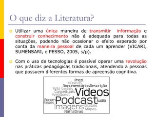 O que diz a Literatura?
 Utilizar uma única maneira de transmitir informação e
construir conhecimento não é adequada para todas as
situações, podendo não ocasionar o efeito esperado por
conta da maneira pessoal de cada um aprender (VICARI,
SUMENSARI, e PESSO, 2005, s/p).
 Com o uso de tecnologias é possível operar uma revolução
nas práticas pedagógicas tradicionais, atendendo a pessoas
que possuem diferentes formas de apreensão cognitiva.
 