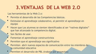 3.VENTAJAS DE LA WEB 2.O
Las herramientas de la Web 2.o:
• Permite el desarrollo de las Competencias básicas.
• Estimulan el aprendizaje colaborativo, al permitir el aprendizaje en
equipo
• Hacen que Los alumnos se sienten identificados al ser “nativos digitales”
que han alcanzado la competencia digital.
• Son fáciles de usar.
• Fomentan el aprendizaje constructivista
• Permiten que el aprendizaje sea significativo
• Permiten abrir nuevos espacios de comunicación entre los miembros de
la comunidad educativa
• Permiten el desarrollo de PBL (trabajo por proyectos)
 