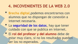 4. INCOVENIENTES DE LA WEB 2.0
• Brecha digital,podemos encontrarnos con
alumnos que no dispongan de conexión a
internet necesaria.
• La seguridad de los datos, hay que tener
cuidado con que se publica en internet.
• El rol del profesor y del alumno debe de
estar muy claro, si no los resultados pueden
ser los no esperados.
 