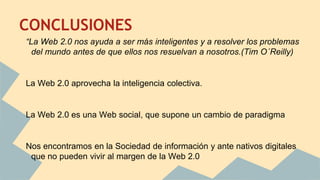 CONCLUSIONES
“La Web 2.0 nos ayuda a ser más inteligentes y a resolver los problemas
del mundo antes de que ellos nos resuelvan a nosotros.(Tim O´Reilly)
La Web 2.0 aprovecha la inteligencia colectiva.
La Web 2.0 es una Web social, que supone un cambio de paradigma
Nos encontramos en la Sociedad de información y ante nativos digitales
que no pueden vivir al margen de la Web 2.0
 
