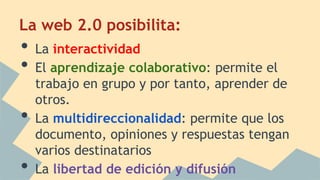 La web 2.0 posibilita:
• La interactividad
• El aprendizaje colaborativo: permite el
trabajo en grupo y por tanto, aprender de
otros.
• La multidireccionalidad: permite que los
documento, opiniones y respuestas tengan
varios destinatarios
• La libertad de edición y difusión
 