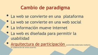 Cambio de paradigma
• La web se convierte en una plataforma
• La web se convierte en una web social
• La información mueve internet
• La web es diseñada para permitir la
usabilidad
• Arquitectura de participación (contenidos elaborados mediante
la colaboración de varios usuarios)
 