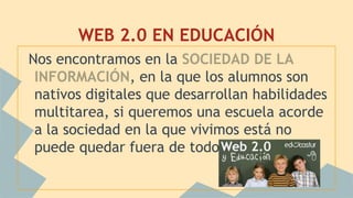 WEB 2.0 EN EDUCACIÓN
Nos encontramos en la SOCIEDAD DE LA
INFORMACIÓN, en la que los alumnos son
nativos digitales que desarrollan habilidades
multitarea, si queremos una escuela acorde
a la sociedad en la que vivimos está no
puede quedar fuera de todo esto.
 