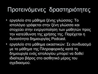 Προτεινόμενες δραστηριότητες
• εργαλείο στο μάθημα ξένης γλώσσας: Το
ιστολόγιο γράφεται στην ξένη γλώσσα και
στοχεύει στην ενεργοποίηση των μαθητών προς
την κατεύθυνση της χρήσης της. Παρέχεται η
δυνατότητα δημιουργίας Podcast.
• εργαλείο στο μάθημα εικαστικών: Σε συνδυασμό
με το μάθημα της Πληροφορικής κατά τη
δημιουργία ενός ιστολογίου μπορεί να δοθεί
ιδιαίτερο βάρος στο αισθητικό μέρος του
σχεδιασμού.
 