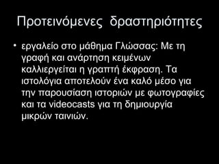 Προτεινόμενες δραστηριότητες
• εργαλείο στο μάθημα Γλώσσας: Με τη
γραφή και ανάρτηση κειμένων
καλλιεργείται η γραπτή έκφραση. Τα
ιστολόγια αποτελούν ένα καλό μέσο για
την παρουσίαση ιστοριών με φωτογραφίες
και τα videocasts για τη δημιουργία
μικρών ταινιών.
 