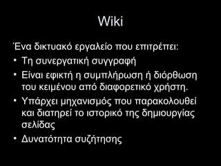 Wiki
Ένα δικτυακό εργαλείο που επιτρέπει:
• Τη συνεργατική συγγραφή
• Είναι εφικτή η συμπλήρωση ή διόρθωση
του κειμένου από διαφορετικό χρήστη.
• Υπάρχει μηχανισμός που παρακολουθεί
και διατηρεί το ιστορικό της δημιουργίας
σελίδας
• Δυνατότητα συζήτησης
 