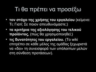 Τι θα πρέπει να προσέξω
• τον στόχο της χρήσης του εργαλείου (κείμενο:
Τι; Γιατί; Σε ποιον απευθυνόμαστε;)
• τα κριτήρια της αξιολόγησης του τελικού
προϊόντος, (πώς θα χρησιμοποιηθεί;)
• τις δυνατότητες του εργαλείου. (Το wiki
επιτρέπει σε κάθε μέλος της ομάδας ξεχωριστά
να «δει» τη συνεισφορά των υπόλοιπων μελών
στη σύνθεση προτάσεων).
 