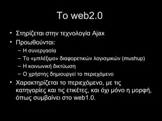 Το web2.0
• Στηρίζεται στην τεχνολογία Ajax
• Προωθούνται:
– Η συνεργασία
– Το «μπλέξιμο» διαφορετικών λογισμικών (mushup)
– Η κοινωνική δικτύωση
– Ο χρήστης δημιουργεί το περιεχόμενο
• Χαρακτηρίζεται το περιεχόμενο, με τις
κατηγορίες και τις ετικέτες, και όχι μόνο η μορφή,
όπως συμβαίνει στο web1.0.
 