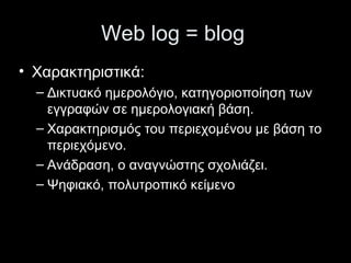 Web log = blog
• Χαρακτηριστικά:
– Δικτυακό ημερολόγιο, κατηγοριοποίηση των
εγγραφών σε ημερολογιακή βάση.
– Χαρακτηρισμός του περιεχομένου με βάση το
περιεχόμενο.
– Ανάδραση, ο αναγνώστης σχολιάζει.
– Ψηφιακό, πολυτροπικό κείμενο
 
