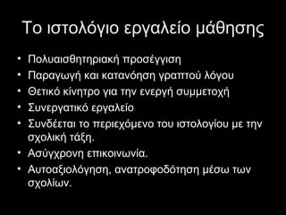 Το ιστολόγιο εργαλείο μάθησης
• Πολυαισθητηριακή προσέγγιση
• Παραγωγή και κατανόηση γραπτού λόγου
• Θετικό κίνητρο για την ενεργή συμμετοχή
• Συνεργατικό εργαλείο
• Συνδέεται το περιεχόμενο του ιστολογίου με την
σχολική τάξη.
• Ασύγχρονη επικοινωνία.
• Αυτοαξιολόγηση, ανατροφοδότηση μέσω των
σχολίων.
 