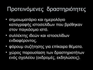 Προτεινόμενες δραστηριότητες
• σημειωματάριο και ημερολόγιο
καταγραφής ιστοσελίδων που βρέθηκαν
στον παγκόσμιο ιστό.
• συλλέκτης ιδεών και ιστοσελίδων
ενδιαφέροντος.
• φόρουμ συζήτησης για επίκαιρα θέματα.
• χώρος παρουσίαση των δραστηριοτήτων
ενός σχολείου (εκδρομές, εκδηλώσεις).
 